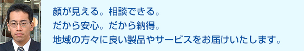 顔が見える。相談できる。だから安心。だから納得。地域の方々に良い製品やサービスをお届けいたします。